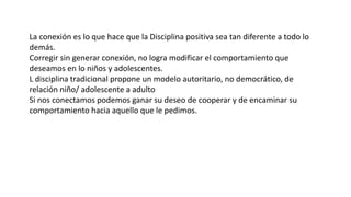 La conexión es lo que hace que la Disciplina positiva sea tan diferente a todo lo
demás.
Corregir sin generar conexión, no logra modificar el comportamiento que
deseamos en lo niños y adolescentes.
L disciplina tradicional propone un modelo autoritario, no democrático, de
relación niño/ adolescente a adulto
Si nos conectamos podemos ganar su deseo de cooperar y de encaminar su
comportamiento hacia aquello que le pedimos.
 