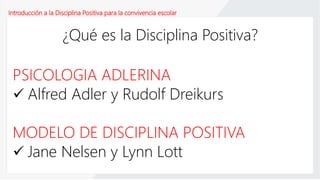 Introducción a la Disciplina Positiva para la convivencia escolar
¿Qué es la Disciplina Positiva?
PSICOLOGIA ADLERINA
 Alfred Adler y Rudolf Dreikurs
MODELO DE DISCIPLINA POSITIVA
 Jane Nelsen y Lynn Lott
 