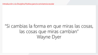 Introducción a la Disciplina Positiva para la convivencia escolar
“Si cambias la forma en que miras las cosas,
las cosas que miras cambian”
Wayne Dyer
 