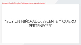 Introducción a la Disciplina Positiva para la convivencia escolar
“SOY UN NIÑO/ADOLESCENTE Y QUIERO
PERTENECER”
 