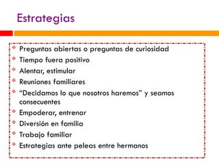 Estrategias
 Preguntas abiertas o preguntas de curiosidad
 Tiempo fuera positivo
 Alentar, estimular
 Reuniones familiares
 “Decidamos lo que nosotros haremos” y seamos
consecuentes
 Empoderar, entrenar
 Diversión en familia
 Trabajo familiar
 Estrategias ante peleas entre hermanos
 