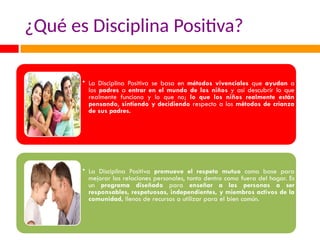 ¿Qué es Disciplina Positiva?
• La Disciplina Positiva se basa en métodos vivenciales que ayudan a
los padres a entrar en el mundo de los niños y así descubrir lo que
realmente funciona y lo que no; lo que los niños realmente están
pensando, sintiendo y decidiendo respecto a los métodos de crianza
de sus padres.
• La Disciplina Positiva promueve el respeto mutuo como base para
mejorar las relaciones personales, tanto dentro como fuera del hogar. Es
un programa diseñado para enseñar a las personas a ser
responsables, respetuosas, independientes, y miembros activos de la
comunidad, llenos de recursos a utilizar para el bien común.
 