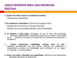 CINCO CRITERIOS PARA UNA DISCIPLINA
EFECTIVA.
1. Ayuda a los niños a tener un sentido de conexión.
(Pertenencia y significado).
2. Es respetuosa y alentadora. Se basa en el respeto mutuo:
- Respeto por uno mismo y la situación (Firmeza)
- Respeto por las necesidades del hijo y otros (Amabilidad)
3. Es efectiva a largo plazo. (Considera lo que el niño está pensando,
sintiendo, aprendiendo y decidiendo acerca de si mismo y del mundo
en el presente, así como en lo que hará en el futuro para sobrevivir o
prosperar.)
4. Enseña importantes habilidades sociales para la vida.
(Respeto, preocupación por los demás, solución de problemas y
cooperación, así como las habilidades para contribuir en su hogar,
su escuela o su comunidad.)
5. Invita a los niños a descubrir sus capacidades. (Alienta el uso constructivo
del poder personal y la autonomía.
 