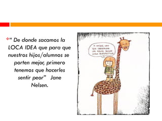 “ De donde sacamos la
LOCA IDEA que para que
nuestros hijos/alumnos se
porten mejor, primero
tenemos que hacerles
sentir peor” Jane
Nelsen.
 