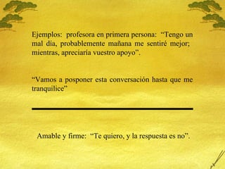 Ejemplos:  profesora en primera persona:  “Tengo un mal día, probablemente mañana me sentiré mejor;  mientras, apreciaría vuestro apoyo”. “ Vamos a posponer esta conversación hasta que me tranquilice” Amable y firme:  “Te quiero, y la respuesta es no”. 