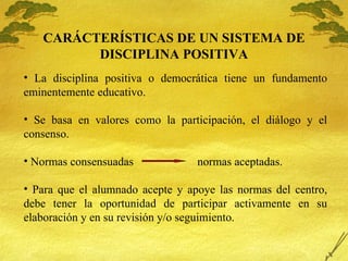 CARÁCTER ÍSTICAS DE UN SISTEMA DE DISCIPLINA POSITIVA La disciplina positiva o democr ática tiene un fundamento eminentemente educativo. Se basa en valores como la participación, el diálogo y el consenso. Normas consensuadas  normas aceptadas. Para que el alumnado acepte y apoye las normas del centro, debe tener la oportunidad de participar activamente en su elaboración y en su revisión y/o seguimiento. 