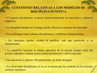 CUESTIONES RELATIVAS A LOS MODELOS DE DISCIPLINA PUNITIVA El sistema disciplinario se apoya fundamentalmente en sanciones y refuerzos negativos. La disciplina basada en el castigo pierde eficacia en ausencia de autoridad. No se distingue entre ofensas disciplinarias y conflictos interpersonales. Las sanciones pueden escalar el conflicto m ás que resolverlo si es interpersonal. La expulsión boicotea la misión educativa de la escuela porque retira del proceso educativo a quien menos puede permitírselo y más lo necesita. Las sanciones se aplican, frecuentemente, de modo desigual. La efectividad disciplinaria ya no es la misma por los cambios en los actuales modelos familiares. 