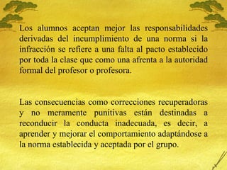 Los alumnos aceptan mejor las responsabilidades derivadas del incumplimiento de una norma si la infracci ón se refiere a una falta al pacto establecido por toda la clase que como una afrenta a la autoridad formal del profesor o profesora. Las consecuencias como correcciones recuperadoras y no meramente punitivas están destinadas a reconducir la conducta inadecuada, es decir, a aprender y mejorar el comportamiento adaptándose a la norma establecida y aceptada por el grupo.  