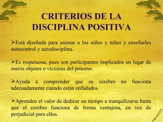 CRITERIOS DE LA DISCIPLINA POSITIVA Est á diseñada para animar a los niños y niñas y enseñarles autocontrol y autodisciplina. Es respetuosa, pues son participantes implicados en lugar de meros objetos o víctimas del proceso. Ayuda a comprender que su cerebro no funciona adecuadamente cuando están enfadados. Aprenden el valor de dedicar un tiempo a tranquilizarse hasta que el cerebro funciona de forma ventajosa, en vez de perjudicial para ellos. 