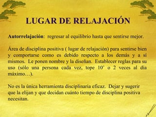 LUGAR DE RELAJACI ÓN Autorrelajación :  regresar al equilibrio hasta que sentirse mejor. Á rea de disciplina positiva ( lugar de relajación) para sentirse bien y comportarse como es debido respecto a los demás y a sí mismos.  Le ponen nombre y la diseñan.  Establecer reglas para su uso (sólo una persona cada vez, tope 10’ o 2 veces al día máximo…). No es la única herramienta disciplinaria eficaz.  Dejar y sugerir que la elijan y que decidan cuánto tiempo de disciplina positiva necesitan. 