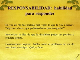 RESPONSABILIDAD:  habilidad para responder En vez de “te has portado mal, verás lo que te voy a hacer”, “algo no va bien, ¿qué podemos hacer para arreglarlo?”. Interiorizar la idea de que la disciplina puede ser positiva y requiere tiempo. Consecuencias lógicas:  hablar sobre el problema en vez de aleccionar o castigar.  Qué y cómo. 