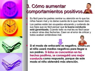 3. Cómo aumentar comportamientos positivos. Es fácil para los padres centrar su atención en lo que los niños hacen mal y no darse cuenta de lo que hacen bien.  Los padres están tan ocupados educando y cuidando de sus hijos que es fácil pensar que  la buena conducta está garantizada.  Cuando todo va mal les es fácil sacar a relucir otras diez fechorías. Caen en el error de criticar y todos acaban sintiéndose mal. Si el modo de enfocarlo es negativo, entonces el niño usará medios negativos para llegar a sus padres.  Si éstos se concentran en los hechos positivos, se conseguirá una mejor conducta  como respuesta, porque de este modo el niño obtendrá más atención. 