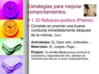 Estrategias para mejorar comportamientos. 1. El Refuerzo positivo (Premio) Consiste en premiar una buena conducta inmediatamente después de la misma .  Con : Actividades:  Ej. Dejar salir, ordenador… Materiales:  Ej. Juegos, Paga… Elogios:   Es  el más eficaz  porque aumenta la autoestima y seguridad del niño, además de mostrarle que ese es un buen comportamiento. 