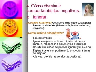 4. Cómo disminuir comportamientos negativos. Ignorar. ¿Cuándo funciona?   Cuando el niño hace cosas para  llamar la atención  (interrumpir, hacer tonterías, molestar)  ¿Cómo hacerlo eficazmente? Sea sistemático. Ignore completamente (ni miradas, ni malas caras, ni responder a argumentos o insultos) Decidir que cosas se pueden ignorar y cuales no. Espere que el comportamiento empeorará antes de mejorar. A la vez, premie las conductas positivas. 