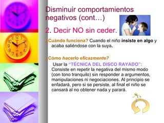 Disminuir comportamientos negativos (cont…) 2 .  Decir NO sin ceder. ¿Cuándo funciona?   Cuando el niño  insiste en algo  y acaba saliéndose con la suya . ¿Cómo  hacerlo eficazmente?   Usar la  “TÉCNICA DEL DISCO RAYADO”:   Consiste en repetir la negativa del mismo modo (con tono tranquilo) sin responder a argumentos, manipulaciones ni negociaciones. Al principio se enfadará, pero si se persiste, al final el niño se cansará al no obtener nada y parará. 