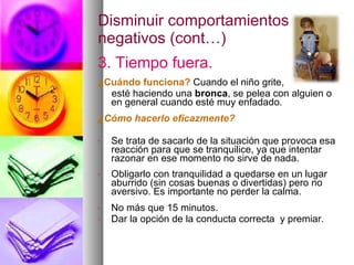 Disminuir comportamientos negativos (cont…) 3. Tiempo fuera. ¿Cuándo funciona?   Cuando el niño grite,  esté haciendo una  bronca , se pelea con alguien o en general cuando esté muy enfadado. ¿Cómo hacerlo eficazmente? Se trata de sacarlo de la situación que provoca esa reacción para que se tranquilice, ya que intentar razonar en ese momento no sirve de nada. Obligarlo con tranquilidad a quedarse en un lugar aburrido (sin cosas buenas o divertidas) pero no aversivo. Es importante no perder la calma. No más que 15 minutos. Dar la opción de la conducta correcta  y premiar. 
