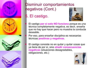 Disminuir comportamientos negativos (Cont.) 5. El castigo. El castigo  por si solo NO funciona  porque es una técnica completamente negativa, es decir, enseña que no hay que hacer pero no muestra la conducta deseable.  Por eso, para enseñar disciplina es necesarias técnicas  positivas y negativas. El castigo consiste no en quitar y quitar cosas que ya tiene de por sí, sino  añadir consecuencias negativas  (situaciones desagradables, obligaciones, etc.) 