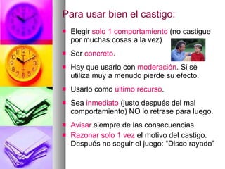 Para usar bien el castigo: Elegir  solo 1 comportamiento  (no castigue por muchas cosas a la vez) Ser  concreto .  Hay que usarlo con  moderación . Si se utiliza muy a menudo pierde su efecto. Usarlo como  último recurso . Sea  inmediato  (justo después del mal comportamiento) NO lo retrase para luego. Avisar  siempre de las consecuencias. Razonar solo 1 vez  el motivo del castigo. Después no seguir el juego: “Disco rayado” 