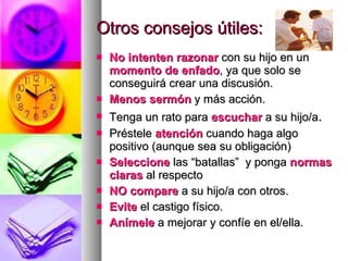 Otros consejos útiles: No intenten razonar  con su hijo en un  momento de enfado , ya que solo se conseguirá crear una discusión. Menos sermón  y más acción. Tenga un rato para  escuchar  a su hijo/a .  Préstele  atención  cuando haga algo positivo (aunque sea su obligación) Seleccione  las “batallas”  y ponga  normas claras  al respecto NO compare  a su hijo/a con otros. Evite  el castigo físico.  Anímele  a mejorar y confíe en el/ella. 