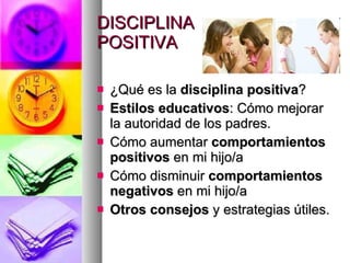 DISCIPLINA  POSITIVA ¿Qué es la  disciplina positiva ? Estilos educativos : Cómo mejorar la autoridad de los padres. Cómo aumentar  comportamientos positivos  en mi hijo/a Cómo disminuir  comportamientos negativos  en mi hijo/a Otros consejos  y estrategias útiles. 