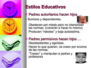 Estilos Educativos Padres autoritarios hacen hijos … -  Sumisos y dependientes. Obedecen por miedo pero no interiorizan las normas. (volverán a hacer lo mismo) Producen “rebotes” y baja autoestima. Padres permisivos hacen hijos … Desobedientes y egoístas. Hacen lo que quieren, se creen por encima de las normas. “ Torean” y manipulan a padres y profesores 