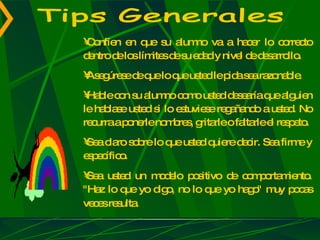 Tips Generales Confíen en que su alumno va a hacer lo correcto dentro de los límites de su edad y nivel de desarrollo.  Asegúrese de que lo que usted le pida sea razonable.  Hable con su alumno como usted desearía que alguien le hablase usted si lo estuviese regañando a usted. No recurra a ponerle nombres, gritarle o faltarle el respeto.  Sea claro sobre lo que usted quiere decir. Sea firme y específico.  Sea usted un modelo positivo de comportamiento. "Haz lo que yo digo, no lo que yo hago" muy pocas veces resulta.   