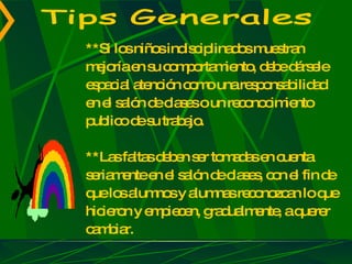 **Si los niños indisciplinados muestran mejoría en su comportamiento, debe dársele espacial atención como una responsabilidad en el salón de clases o un reconocimiento publico de su trabajo. **Las faltas deben ser tomadas en cuenta seriamente en el salón de clases, con el fin de que los alumnos y alumnas reconozcan lo que hicieron y empiecen, gradualmente, a querer cambiar. Tips Generales 