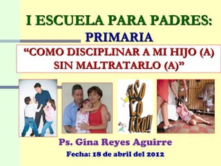 I ESCUELA PARA PADRES:
           PRIMARIA
“COMO DISCIPLINAR A MI HIJO (A)
    SIN MALTRATARLO (A)”




     Ps. Gina Reyes Aguirre
      Fecha: 18 de abril del 2012
 