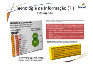 Tecnologia da Informação (TI)
Definições
TI movimentou US$ 102,6 bilhões e
alcançou 4,4% do PIB brasileiro em 2011
Terça-feira, 15/05/2012 por Redação iMasters
A TI será cada vez mais estratégica, se aproximando
ainda mais das áreas de negócios, dos clientes e
fornecedores da empresa.
• Não será possível crescimento das empresas
sem a melhoria constante dos processos ligados
a eles.
• Estas melhorias passam, invariavelmente, pelas
ferramentas de TI.
A TI será cada vez mais estratégica, se aproximando
ainda mais das áreas de negócios, dos clientes e
fornecedores da empresa.
• Não será possível crescimento das empresas
sem a melhoria constante dos processos ligados
a eles.
• Estas melhorias passam, invariavelmente, pelas
ferramentas de TI.
Acessado: 18.Mai.2012 – http://www.logisticadescomplicada.com/tecnologia-da-informacao-ti-e-
logistica-como-funciona-essa-integracao/
Sandro Tavares é bacharel em ciências da computação e tem
mestrado em engenharia de produção com foco em logística.
16
 