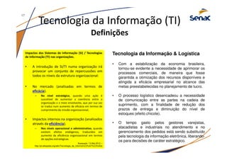 Tecnologia da Informação (TI)
Definições
Impactos dos Sistemas de Informação (SI) / Tecnologias
de Informação (TI) nas organizações.
• A introdução de SI/TI numa organização irá
provocar um conjunto de repercussões em
todos os níveis da estrutura organizacional:
• No mercado (analisadas em termos de
eficácia).
– No nível estratégico, quando uma ação é
suscetível de aumentar a coerência entre a
organização e o meio envolvente, que por sua vez
se traduz num aumento de eficácia em termos de
cumprimento da missão organizacional;
• Impactos internos na organização (analisados
através da eficiência).
– Nos níveis operacional e administrativo, quando
existem efeitos endógenos, traduzidos em
aumento da eficiência organizacional em termos
de opções estratégicas.
Acessado: 13.Mai.2012 –
http://pt.wikipedia.org/wiki/Tecnologia_da_informa%C3%A7%C3%A3o
Tecnologia da Informação & Logística
• Com a estabilização da economia brasileira,
tornou-se evidente a necessidade de aprimorar os
processos comerciais, de maneira que fosse
garantida a otimização dos recursos disponíveis e
atingida a eficácia empresarial no alcance das
metas preestabelecidas no planejamento de lucro.
• O processo logístico desencadeou a necessidade
de comunicação entre as partes na cadeia de
suprimento, com a finalidade de redução dos
prazos de entrega e diminuição do nível de
estoques (efeito chicote).
• O tempo gasto pelos gestores varejistas,
atacadistas e industriais no atendimento e no
gerenciamento dos pedidos está sendo substituído
pela tecnologia da informação eletrônica, liberando-
os para decisões de caráter estratégico.
17
 