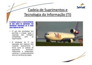Cadeia de Suprimentos e
Tecnologia da Informação (TI)
O contínuo sucesso e o desenvolvimento
de uma cadeia de suprimentos está
diretamente dependente da TI usada
pelas empresas da rede.
• O uso das tecnologias tem
permitido a criação, apoio e
expansão das vantagens
competitivas para as
organizações.
• A introdução da TI nas
operações dos negócios está
mudando drasticamente a
forma como as cadeias de
suprimento funcionam,
melhorando a colaboração,
confiança e comprometimento
entre os membros da cadeia
22
 