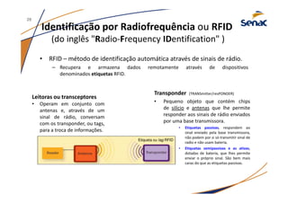 Identificação por Radiofrequência ou RFID
(do inglês "Radio-Frequency IDentification" )
• RFID – método de identificação automática através de sinais de rádio.
– Recupera e armazena dados remotamente através de dispositivos
denominados etiquetas RFID.
Transponder (TRANSmitter/resPONDER)
• Pequeno objeto que contém chips
de silício e antenas que lhe permite
responder aos sinais de rádio enviados
por uma base transmissora.
• Etiquetas passivas, respondem ao
sinal enviado pela base transmissora,
não podem por si só transmitir sinal de
radio e não usam bateria.
• Etiquetas semipassivas e as ativas,
dotadas de bateria, que lhes permite
enviar o próprio sinal. São bem mais
caras do que as etiquetas passivas.
Etiqueta ou tag RFID
Leitoras ou transceptores
• Operam em conjunto com
antenas e, através de um
sinal de rádio, conversam
com os transponder, ou tags,
para a troca de informações.
29
 