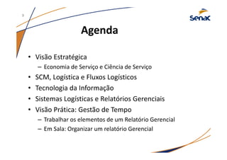 Agenda
• Visão Estratégica
– Economia de Serviço e Ciência de Serviço
• SCM, Logística e Fluxos Logísticos
• Tecnologia da Informação
• Sistemas Logísticas e Relatórios Gerenciais
• Visão Prática: Gestão de Tempo
– Trabalhar os elementos de um Relatório Gerencial
– Em Sala: Organizar um relatório Gerencial
3
 