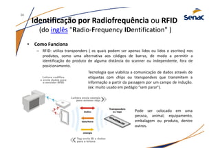 Identificação por Radiofrequência ou RFID
(do inglês "Radio-Frequency IDentification" )
• Como Funciona
– RFID: utiliza transponders ( os quais podem ser apenas lidos ou lidos e escritos) nos
produtos, como uma alternativa aos códigos de barras, de modo a permitir a
identificação do produto de alguma distância do scanner ou independente, fora de
posicionamento.
Tecnologia que viabiliza a comunicação de dados através de
etiquetas com chips ou transponders que transmitem a
informação a partir da passagem por um campo de indução.
(ex: muito usado em pedágio "sem parar").
Pode ser colocado em uma
pessoa, animal, equipamento,
embalagem ou produto, dentre
outros.
30
 