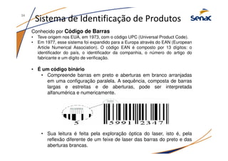 Sistema de Identificação de Produtos
Conhecido por Código de Barras
• Teve origem nos EUA, em 1973, com o código UPC (Universal Product Code).
• Em 1977, esse sistema foi expandido para a Europa através do EAN (European
Article Numerical Association). O código EAN é composto por 13 dígitos: o
identificador do país, o identificador da companhia, o número do artigo do
fabricante e um dígito de verificação.
• É um código binário
• Compreende barras em preto e aberturas em branco arranjadas
em uma configuração paralela. A sequência, composta de barras
largas e estreitas e de aberturas, pode ser interpretada
alfanumérica e numericamente.
• Sua leitura é feita pela exploração óptica do laser, isto é, pela
reflexão diferente de um feixe de laser das barras do preto e das
aberturas brancas.
34
 