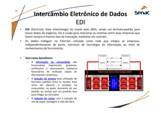 Intercâmbio Eletrônico de Dados
EDI
• EDI (Electronic Data Interchange) foi criado pelo ANSI, sendo um formato-padrão para
trocar dados de negócios. Ele é usado para relacionar os sistemas entre duas empresas que
fazem sempre o mesmo tipo de transação, mediante um contrato.
• Os dados trafegam na Internet, utilizada como rede que integra as empresas,
independentemente de porte, estrutura de tecnologia da informação ou nível de
conhecimento de funcionários.
36
• Tem como benefícios:
– A eliminação da necessidade dos
funcionários imprimirem, postarem,
verificarem e manusearem inúmeros
formulários de múltiplas cópias de
documentos comerciais;
– A redução de atrasos pela utilização de
formatos padrões (time to market: hora
certa de oferecer o produto ao
consumidor, no exato momento do seu
pedido, ou tempo que um produto leva
para chegar ao mercado);
– A redução de custos com a redução do
uso de papel, postagem e mão-de-obra.
Transferência
deDadosvia
Rede
 