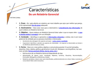 • 1. Prazo – De nada adianta um relatório, por mais trabalho que seja e por melhor que pareça,
se for apresentado fora do prazo adequado.
• 2. Destinatários – Deve estar claro para o destinatário o entendimento das informações de
quem elabora um Relatório Gerencial.
• 3. Objetivo – Quem elabora um Relatório Gerencial deve saber o que se espera dele – o que
se deseja avaliar e conseguir com sua utilização.
• 4. Conteúdo – Identifique e apresente as informações relevantes a coletar, isto é com maior
potencial de utilidade para as pessoas envolvidas e interessadas.
– Geralmente elas abrangem três aspectos principais - custos, prazos e qualidade.
– Importante é identificar e atender aos aspectos de relatividade - em especial os relacionados ao tempo e
às referências (benchmarks) ou metas.
• 5. Forma – Deve ser a mais prática, objetiva e comunicativa possível. O uso de ilustrações,
desenhos, fotos, tabelas, gráficos, geralmente é muito útil. Destaque o uso de gráficos, nas suas
mais variadas formas possíveis (linhas, barras, pizza, etc.).
– 5.1 Estrutura de um Relatório Gerencial dependendo do tipo:
– Apresentação de tópicos como: Introdução, Objetivos, Sumários, Glossários, Recomendações,
Conclusões, Bibliografia ou Referências, Anexos.
– Relatórios periódicos: devem estar assim identificados, preferencialmente já no título. Datas e assinaturas
nunca devem faltar onde necessárias.
Características
De um Relatório Gerencial
ANTONIO (2008a)
50
 