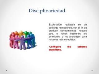 Disciplinariedad.
Exploración realizada en un
conjunto homogéneo, con el fin de
producir conocimientos nuevos
que, o hacen obsoletos los
anteriores, o los prolongan para
hacerlos más completos.
Configura los saberes
científicos.
 