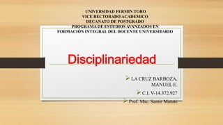 Disciplinariedad
LA CRUZ BARBOZA,
MANUEL E.
C.I. V-14.372.927
Prof. Msc. Samir Matute
UNIVERSIDAD FERMIN TORO
VICE RECTORADO ACADEMICO
DECANATO DE POSTGRADO
PROGRAMA DE ESTUDIOS AVANZADOS EN
FORMACIÓN INTEGRAL DEL DOCENTE UNIVERSITARIO
 