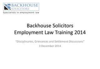 Backhouse Solicitors Employment Law Training 2014 
“Disciplinaries, Grievances and Settlement Discussions” 
3 December 2014  
