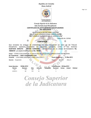 República de Colombia
Rama Judicial
DE ABOGADOS
CERTIFICADO DE ANTECEDENTES DISCIPLINARIOS
LA SUSCRITA SECRETARIA JUDICIAL
DE LA SALA JURISDICCIONAL DISCIPLINARIA
DEL CONSEJO SUPERIOR DE LA JUDICATURA
CERTIFICA :
Que revisados los archivos de antecedentes de esta Corporación así como los del Tribunal
Disciplinario; aparecen registradas las siguientes sanciones, contra el (la) doctor(a)
GUSTAVO ADOLFO PRADO CARDONA identificado(a) con la cédula de ciudadanía No.
16856187 y la tarjeta de abogado (a) No. 79038
Consejo Superior de la Judicatura
Sala Jurisdiccional Disciplinaria
Certificado No. 307693
Page 1 of 2
No. Expediente : 76001110200020080113501
Ponente : JULIA EMMA GARZON DE GOMEZ (SALA DUAL 2) Fecha Sentencia:
Sanción : Suspensión Años: 0Meses:6Dias:0
Inicio Sanción: Final Sanción:
OrdinalLiteralIncisoNumeralParagrafoArticuloAñoNúmeroNorma
Origen : CONSEJO SECCIONAL DE LA JUDICATURA CALI (VALLE) SALA JURISDICCIONAL DISCIPLINARIA
30-Mar-2012 29-Sep-2012
01-Mar-2012
1123 2007 35 4LEY
196 1971 54 4DECRETO
 