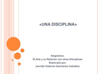 «UNA DISCIPLINA» Asignatura:  El Arte y su Relación con otras Disciplinas Elaborado por: Jennifer Katerine Sarmiento Ceballlos 