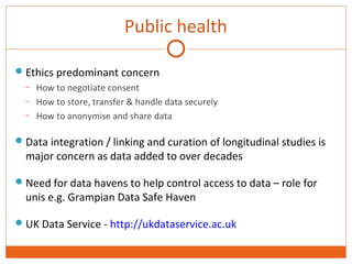 Public health 
Ethics predominant concern 
– How to negotiate consent 
– How to store, transfer & handle data securely 
– How to anonymise and share data 
Data integration / linking and curation of longitudinal studies is 
major concern as data added to over decades 
Need for data havens to help control access to data – role for 
unis e.g. Grampian Data Safe Haven 
UK Data Service - http://ukdataservice.ac.uk 
 