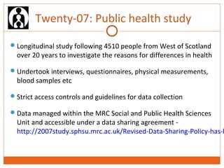 Twenty-07: Public health study 
Longitudinal study following 4510 people from West of Scotland 
over 20 years to investigate the reasons for differences in health 
Undertook interviews, questionnaires, physical measurements, 
blood samples etc 
Strict access controls and guidelines for data collection 
Data managed within the MRC Social and Public Health Sciences 
Unit and accessible under a data sharing agreement - 
http://2007study.sphsu.mrc.ac.uk/Revised-Data-Sharing-Policy-has-been- 