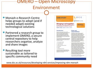 OMERO – Open Microscopy 
Environment 
Monash e-Research Centre 
helps groups to adopt (and if 
needed adapt) existing 
technological solutions 
Partnered a research group to 
implement OMERO, a secure 
central repository to help 
researchers organise, analyze 
and share images 
Resulting tool more 
sustainable as tailored to 
specific community need 
www.dcc.ac.uk/resources/developing-rdm-services/improving-rdm-monash 
 