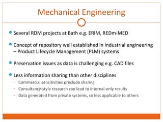Mechanical Engineering 
Several RDM projects at Bath e.g. ERIM, REDm-MED 
Concept of repository well established in industrial engineering 
– Product Lifecycle Management (PLM) systems 
Preservation issues as data is challenging e.g. CAD files 
Less information sharing than other disciplines 
– Commercial sensitivities preclude sharing 
– Consultancy-style research can lead to internal-only results 
– Data generated from private systems, so less applicable to others 
 