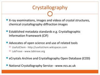 Crystallography 
X-ray examinations, images and videos of crystal structures, 
chemical crystallography diffraction images 
Established metadata standards e.g. Crystallographic 
Information Framework (CIF) 
Advocates of open science and use of related tools 
 UsefulChem - http://usefulchem.wikispaces.com 
 LabTrove - www.labtrove.org 
eCrystals Archive and Crystallography Open Database (COD) 
National Crystallography Service - www.ncs.ac.uk 
 