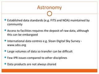 Astronomy 
Established data standards (e.g. FITS and NOA) maintained by 
community 
Access to facilities requires the deposit of raw data, although 
this can be embargoed 
International data centres e.g. Sloan Digital Sky Survey - 
www.sdss.org 
Large volumes of data so transfer can be difficult 
Few IPR issues compared to other disciplines 
Data products are not always shared 
 