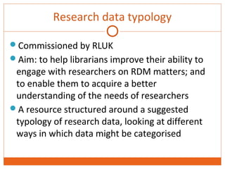 Research data typology 
Commissioned by RLUK 
Aim: to help librarians improve their ability to 
engage with researchers on RDM matters; and 
to enable them to acquire a better 
understanding of the needs of researchers 
A resource structured around a suggested 
typology of research data, looking at different 
ways in which data might be categorised 
 