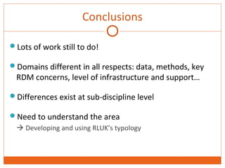 Conclusions 
Lots of work still to do! 
Domains different in all respects: data, methods, key 
RDM concerns, level of infrastructure and support… 
Differences exist at sub-discipline level 
Need to understand the area 
 Developing and using RLUK’s typology 
 